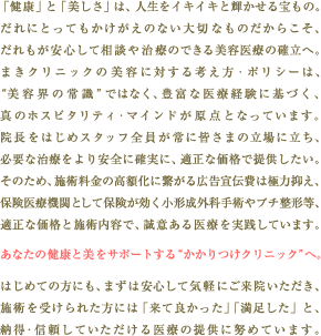 �u���N�v�Ɓu�������v�́A�l�����C�L�C�L�ƋP���������́B   ����ɂƂ��Ă����������̂Ȃ���؂Ȃ��̂����炱���A
����������S���đ��k�⎡�Â̂ł�����e��Â̊m���ցB
�܂��N���j�b�N�̔��e�ɑ΂���l�����E�|���V�[�́A
�g���e�E�̏펯�h�ł͂Ȃ��A�L�x�Ȉ�Ìo���Ɋ�Â��A
�^�̃z�X�s�^���e�B�E�}�C���h�����_�ƂȂ��Ă��܂��B
�@�����͂��߃X�^�b�t�S������ɊF���܂̗���ɗ����A
�K�v�Ȏ��Â������S�Ɋm���ɁA�K���ȉ��i�Œ񋟂������B
���̂��߁A�{�p�����̍��z���Ɍq����L����`��͋ɗ͗}���A
�ی���Ë@�ւƂ��ĕی����������`���O�Ȏ�p��v�`���`���A
�K���ȉ��i�Ǝ{�p���e�ŁA���ӂ����Â����H���Ă��܂��B
���Ȃ��̌��N�Ɣ����T�|�[�g����g��������N���j�b�N�h�ցB
�͂��߂Ă̕��ɂ��A�܂��͈��S���ċC�y�ɂ����@���������A
�{�p���󂯂�ꂽ���ɂ́u���ėǂ������v�u���������v�ƁA
�[���E�M�����Ă����������Â̒񋟂ɓw�߂Ă��܂��B 